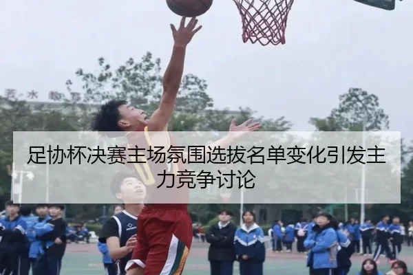 足协杯决赛主场氛围选拔名单变化引发主力竞争讨论